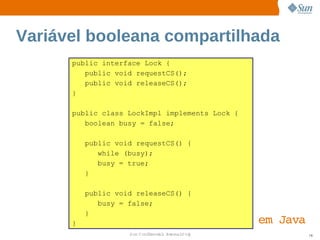 Variável booleana compartilhada
      public interface Lock {
         public void requestCS();
         public void releaseCS();
      }

      public class LockImpl implements Lock {
         boolean busy = false;

          public void requestCS() {
             while (busy);
             busy = true;
          }

          public void releaseCS() {
             busy = false;
          }
      }                                         em  
                                                   Java
                    Sun  onfdental I er   nl
                       C i      i : nt nalO y             78
 