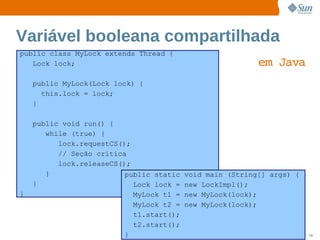 Variável booleana compartilhada
public class MyLock extends Thread {
   Lock lock;                                            em  
                                                            Java
    public MyLock(Lock lock) {
      this.lock = lock;
    }

    public void run() {
       while (true) {
          lock.requestCS();
          // Seção crítica
          lock.releaseCS();
       }                  public static void main (String[] args) {
    }                        Lock lock = new LockImpl();
}                            MyLock t1 = new MyLock(lock);
                             MyLock t2 = new MyLock(lock);
                             t1.start();
                             t2.start();
                          } Sun  onfdental I ernalO nl
                               C i      i : nt     y                  79
 
