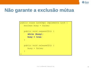 Não garante a exclusão mútua

      public class LockImpl implements Lock {
         boolean busy = false;

          public void requestCS() {
             while (busy);
             busy = true;
          }

          public void releaseCS() {
             busy = false;
          }
      }




                    Sun  onfdental I er   nl
                       C i      i : nt nalO y   81
 