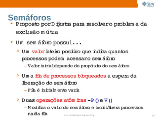 Semáforos
• Propost porD iksta  a esol   pr em a 
        o    j r par r     vero  obl  da 
  excl
     usão  út
          m ua
• Um  
     sem áf o 
          or possui...
                     
 > U m   ori eio 
       val  nt r posii que ndi quant
                    tvo    i ca    os 
   processos 
            podem  
                  acessaro 
                           sem áf o
                                or
    – Val  ni aldepende  pr
        ori ci         do  opósio  sem áf o
                               t do     or

 > U m a ia  pr
        fl de  ocessos  oqueados  esper da 
                      bl        a      a 
   lber
    i ação  sem áf o
          do     or
    – Fia  i ci m ent vazi
        l é ni al   e  a

 > D uas  operações  ôm i ­P(   V(  
                     at cas   )e  )
    – M odii o  ordo 
           fca  val   sem áf o  i uilber pr
                                      or e ncl /i a  ocessos 
      na/ fl
         da ia       Sun  onfdental I er   nl
                        C i      i : nt nalO y                  87
 