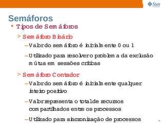 Semáforos
• Ti
   pos  Sem áf os
      de     or
 > Sem áf o  náro
         or Bi i
    –Val   sem áf o  i ci m ent 0  1
       ordo     or é ni al    e  ou 
   –U tlzado  a esol   pr em a  excl
       ii   par r   vero  obl da  usão 
    m út em  
         ua  sessões  íi
                    crtcas
 > Sem áf o  ont
         or C    ador
    –Val   sem áf o  i ci m ent qual
        ordo      or é ni al  e    quer 
     i eio 
     nt r posii
              tvo
   –Val  epr
       orr esent o ot   r
                 a  t alde ecursos 
    com parihados  r os  ocessos
           tl    ente  pr
   –U tlzado  a  ncr zação  pr
       ii   par si oni    de  ocessos
                Sun  onfdental I er   nl
                   C i      i : nt nalO y   90
 