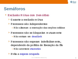Semáforos
• Excl
     usão  út com  
         M ua     Sem áf o
                       or
 > G ar e  excl
       ant a  usão  út
                  m ua
 > Processos  são ndependent
                  i           es
    – N ão  t nam   execução 
          aler    a         das  seções  íi
                                       crtcas
 > Processos  não  bl
                 se  oquei   ut
                          am m uam ent
                                     e
    – N ão  r    
          entam em deadl
                       ock
 > Processos 
            não 
               esper  ndefni
                    am i  i dam ent  
                                  e,
   dependendo  poltca  lber
             da  íi de i ação  fl
                             da ia
   – N ão 
         acont
             ece  ar i
                st vaton
 > Evia  esper ocupada
     t a      a 
                   Sun  onfdental I er   nl
                      C i      i : nt nalO y    92
 