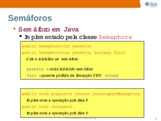 Semáforos
 • Sem áf o   
        or em Java
   I pl ent
    m em   ado  a  asse 
              pel cl   Semaphore
   public Semaphore(int permits)
   public Semaphore(int permits, boolean fair)
    C ra  i ci i um  
       i e ni alza  sem áf o
                         or

     permits –  ori ci   sem áf o
              val  ni aldo    or
     fair ­gar e  íi de i ação  FO (true)
             ant poltca  lber FI



   public void acquire() throws InterruptedException
    I pl ent a 
    m em   a  operação  i ii P
                      prm tva 
   public void release()
    I pl ent a 
    m em   a  operação  i ii V
                      prm tva 
                      Sun  onfdental I er   nl
                         C i      i : nt nalO y        93
 