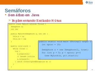 Semáforos
• Sem áf o   
       or em Java
 > I pl ent
   m em   ando 
              Excl
                 usão  út
                     M ua
 public class MyLock extends Thread {
     Semaphore s;
     int id;

     public MyLock(Semaphore s, int id) {
         this.s = s;
         this.id = id;
     }                              public static void main (String[] args) {
                                      int nproc = 10;
     public void run() {
         while (true) {
                                        Semaphore s = new Semaphore(1, true);
             try {
                                        for (int p = 0; p < nproc; p++)
              s.acquire();
              // Sessão crítica           (new MyLock(s, p)).start();
              s.release();          }
             } catch (InterruptedException e) {}
         }
     }
 }                                 Sun  onfdental I er   nl
                                      C i      i : nt nalO y                    94
 
