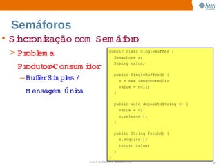 Semáforos
• Si oni
   ncr zação 
            com  
                Sem áf o
                     or
 > Pr em a 
     obl                        public class SingleBuffer {
                                    Semaphore s;

  Produt ­ onsum i
       or C      dor                String value;

                                    public SingleBuffer() {
   – BuferSi pl /
       f   m es                         s = new Semaphore(0);
                                        value = null;
    M ensagem   ni
              Ú ca                  }

                                    public void deposit(String v) {
                                        value = v;
                                        s.release();
                                    }

                                    public String fetch() {
                                        s.acquire();
                                        return value;
                                    }
                                }
                     Sun  onfdental I er   nl
                        C i      i : nt nalO y                        97
 