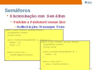 Semáforos
    • Si oni
       ncr zação 
                com  
                    Sem áf o
                         or
        > Pr em a  odut ­ onsum i
             obl    Pr   or C         dor
           – BuferSi pl /M ensagem   ni
               f   m es            Ú ca
public class Producer extends Thread {
    SingleBuffer buffer;
    String value;

    public Producer(SingleBuffer b, String v) {
      buffer = b;                    public class Consumer extends Thread {
        value = v;                       SingleBuffer buffer;
    }                                    String value;


    public void run() {                  public Consumer(SingleBuffer b) {
        buffer.deposit(value);               buffer = b;
    }                                    }
}
                                         public void run() {
                                             value = buffer.fetch();
                                         }
                                 Sun  onfdental I er   nl
                                    C i      i : nt nalO y                    98
                                     }
 
