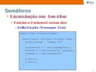Semáforos
• Si oni
   ncr zação 
            com  
                Sem áf o
                     or
 > Pr em a  odut ­ onsum i
      obl    Pr   or C         dor
    – BuferSi pl /M ensagem   ni
        f   m es            Ú ca
      public class ProducerConsumer {

          public static void main (String[] args) {
            String message = “Campus IV”;

              SingleBuffer b = new SingleBuffer();
              Producer p = new Producer(b, message);
              Consumer c = new Consumer(b);

              p.start();
              c.start();
          }
      }
                           Sun  onfdental I er   nl
                              C i      i : nt nalO y   99
 