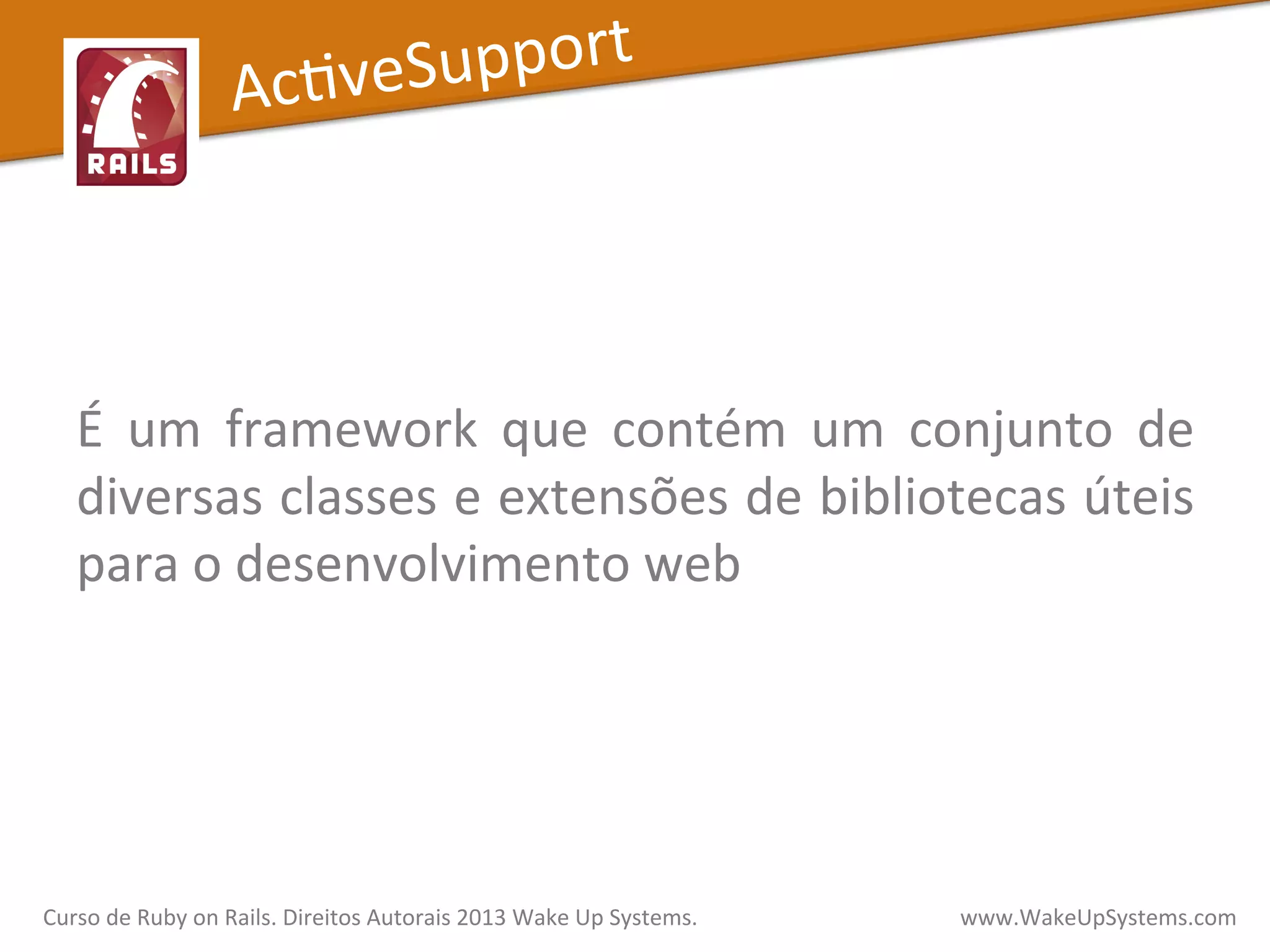  
	
  
É	
   um	
   framework	
   que	
   contém	
   um	
   conjunto	
   de	
  
diversas	
  classes	
  e	
  extensões	
  de	
  bibliotecas	
  úteis	
  
para	
  o	
  desenvolvimento	
  web	
  
AcXveSupport	
  
Curso	
  de	
  Ruby	
  on	
  Rails.	
  Direitos	
  Autorais	
  2013	
  Wake	
  Up	
  Systems.	
  	
  	
  	
  	
  	
  	
  	
  	
  	
  	
  	
  	
  	
  	
  	
  	
  	
  	
  	
  	
  	
  	
  	
  	
  	
  	
  	
  	
  	
  	
  	
  	
  	
  	
  	
  	
  	
  	
  	
  	
  	
  	
  	
  	
  	
  	
  www.WakeUpSystems.com	
  
 