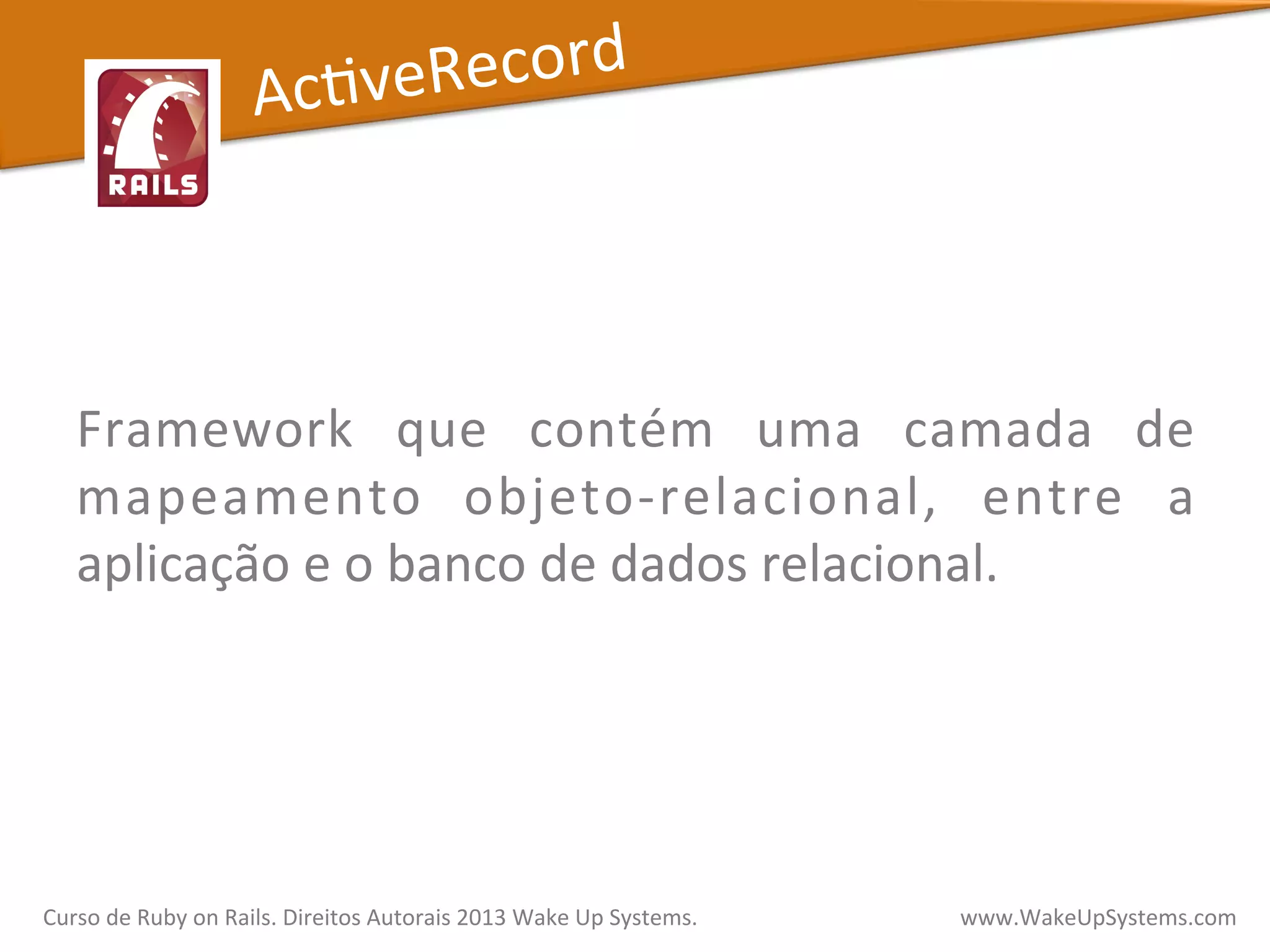  
	
  
Framework	
   que	
   contém	
   uma	
   camada	
   de	
  
mapeamento	
   objeto-­‐relacional,	
   entre	
   a	
  
aplicação	
  e	
  o	
  banco	
  de	
  dados	
  relacional.	
  
AcXveRecord	
  
Curso	
  de	
  Ruby	
  on	
  Rails.	
  Direitos	
  Autorais	
  2013	
  Wake	
  Up	
  Systems.	
  	
  	
  	
  	
  	
  	
  	
  	
  	
  	
  	
  	
  	
  	
  	
  	
  	
  	
  	
  	
  	
  	
  	
  	
  	
  	
  	
  	
  	
  	
  	
  	
  	
  	
  	
  	
  	
  	
  	
  	
  	
  	
  	
  	
  	
  	
  www.WakeUpSystems.com	
  
 