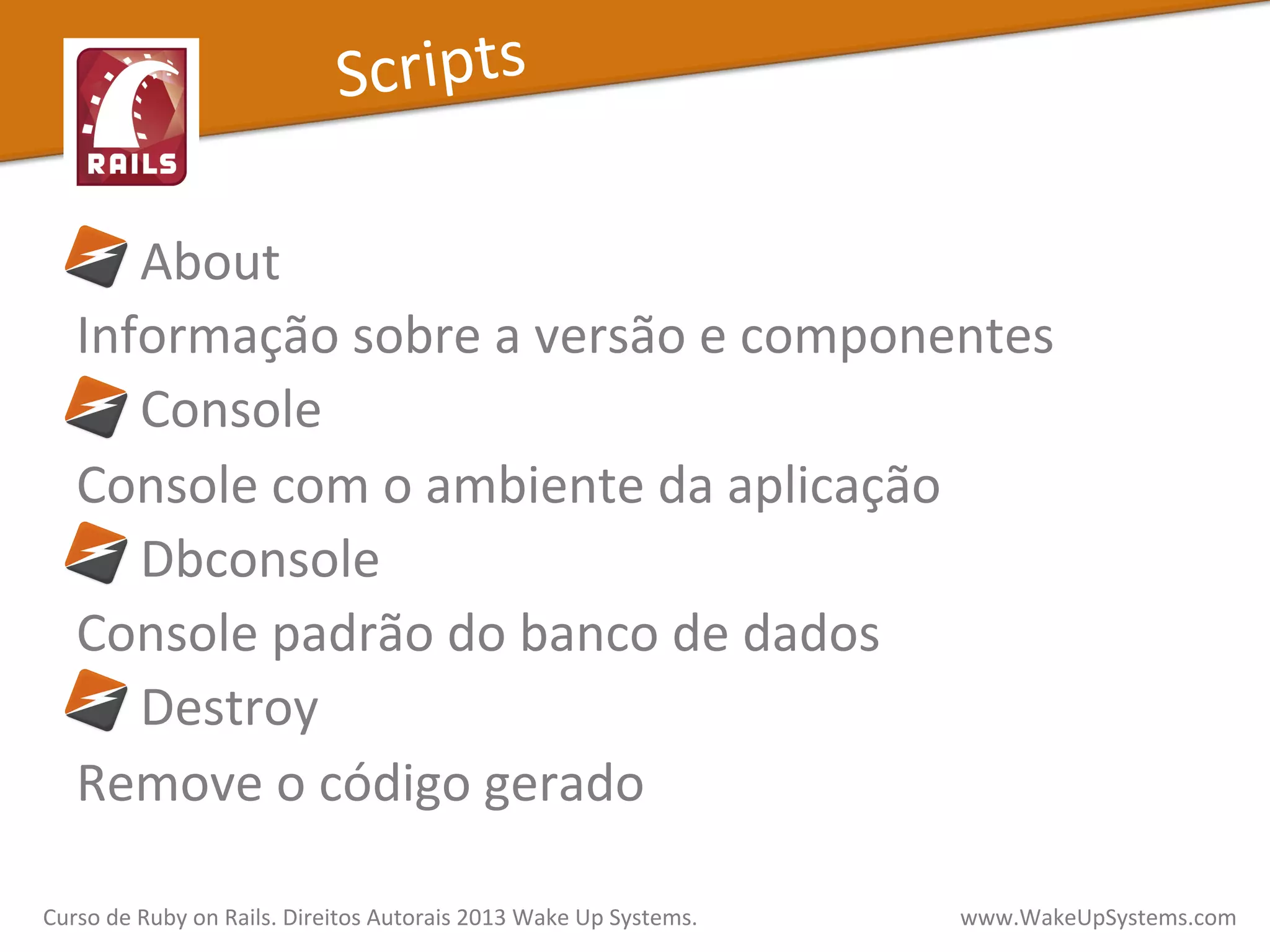  	
  	
  	
  	
  About	
  
Informação	
  sobre	
  a	
  versão	
  e	
  componentes	
  
	
  	
  	
  	
  	
  Console	
  
Console	
  com	
  o	
  ambiente	
  da	
  aplicação	
  
	
  	
  	
  	
  	
  Dbconsole	
  
Console	
  padrão	
  do	
  banco	
  de	
  dados	
  
	
  	
  	
  	
  	
  Destroy	
  
Remove	
  o	
  código	
  gerado	
  
Scripts	
  
Curso	
  de	
  Ruby	
  on	
  Rails.	
  Direitos	
  Autorais	
  2013	
  Wake	
  Up	
  Systems.	
  	
  	
  	
  	
  	
  	
  	
  	
  	
  	
  	
  	
  	
  	
  	
  	
  	
  	
  	
  	
  	
  	
  	
  	
  	
  	
  	
  	
  	
  	
  	
  	
  	
  	
  	
  	
  	
  	
  	
  	
  	
  	
  	
  	
  	
  	
  www.WakeUpSystems.com	
  
 
