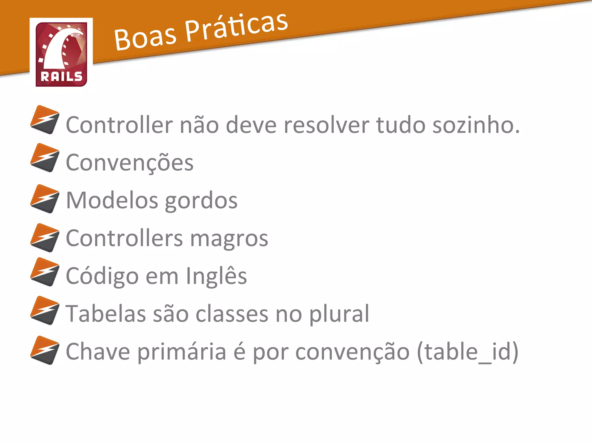  	
  	
  	
  	
  Controller	
  não	
  deve	
  resolver	
  tudo	
  sozinho.	
  
	
  	
  	
  	
  	
  Convenções	
  
	
  	
  	
  	
  	
  Modelos	
  gordos	
  
	
  	
  	
  	
  	
  Controllers	
  magros	
  
	
  	
  	
  	
  	
  Código	
  em	
  Inglês	
  
	
  	
  	
  	
  	
  Tabelas	
  são	
  classes	
  no	
  plural	
  
	
  	
  	
  	
  	
  Chave	
  primária	
  é	
  por	
  convenção	
  (table_id)	
  
Boas	
  PráXcas	
  
 
