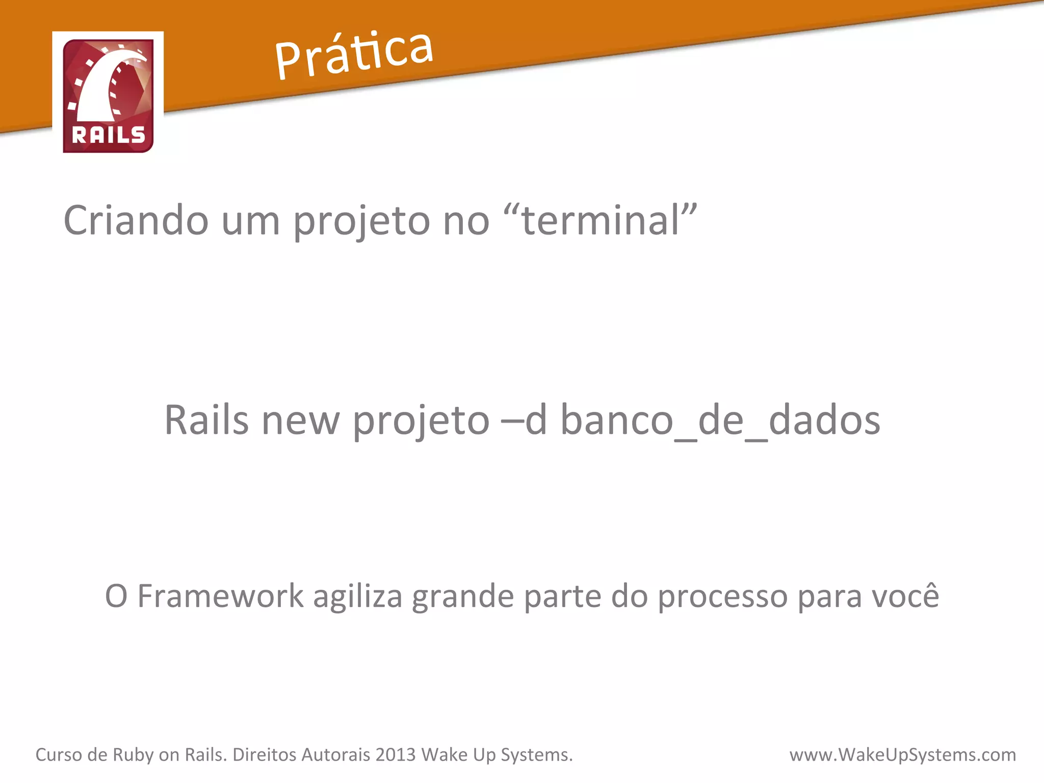 Criando	
  um	
  projeto	
  no	
  “terminal”	
  
	
  
	
  
Rails	
  new	
  projeto	
  –d	
  banco_de_dados	
  
	
  
	
  
O	
  Framework	
  agiliza	
  grande	
  parte	
  do	
  processo	
  para	
  você	
  
PráXca	
  
Curso	
  de	
  Ruby	
  on	
  Rails.	
  Direitos	
  Autorais	
  2013	
  Wake	
  Up	
  Systems.	
  	
  	
  	
  	
  	
  	
  	
  	
  	
  	
  	
  	
  	
  	
  	
  	
  	
  	
  	
  	
  	
  	
  	
  	
  	
  	
  	
  	
  	
  	
  	
  	
  	
  	
  	
  	
  	
  	
  	
  	
  	
  	
  	
  	
  	
  	
  www.WakeUpSystems.com	
  
 