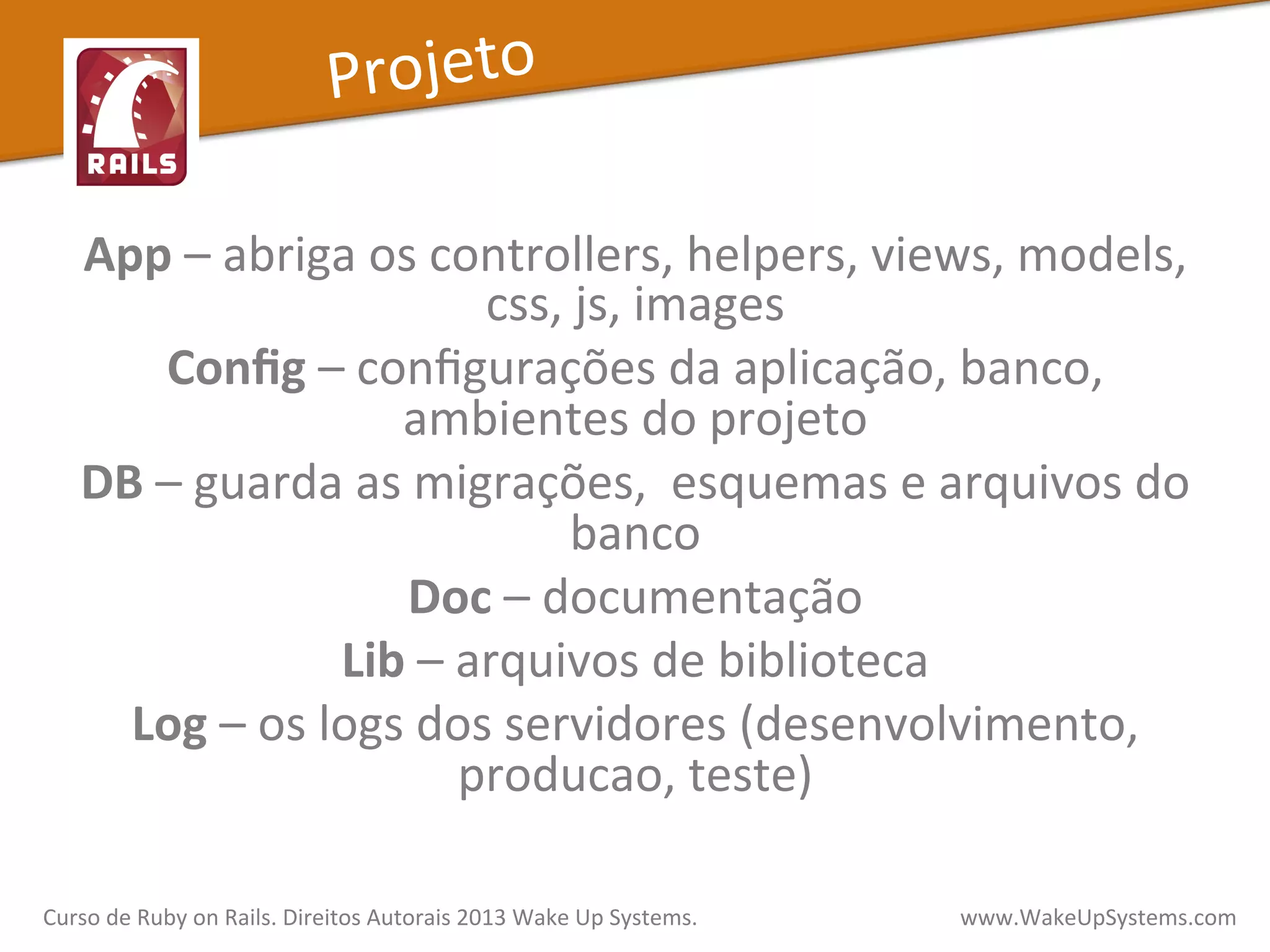App	
  –	
  abriga	
  os	
  controllers,	
  helpers,	
  views,	
  models,	
  
css,	
  js,	
  images	
  
Conﬁg	
  –	
  conﬁgurações	
  da	
  aplicação,	
  banco,	
  
ambientes	
  do	
  projeto	
  
DB	
  –	
  guarda	
  as	
  migrações,	
  	
  esquemas	
  e	
  arquivos	
  do	
  
banco	
  
Doc	
  –	
  documentação	
  
Lib	
  –	
  arquivos	
  de	
  biblioteca	
  
Log	
  –	
  os	
  logs	
  dos	
  servidores	
  (desenvolvimento,	
  
producao,	
  teste)	
  
	
  
Curso	
  de	
  Ruby	
  on	
  Rails.	
  Direitos	
  Autorais	
  2013	
  Wake	
  Up	
  Systems.	
  	
  	
  	
  	
  	
  	
  	
  	
  	
  	
  	
  	
  	
  	
  	
  	
  	
  	
  	
  	
  	
  	
  	
  	
  	
  	
  	
  	
  	
  	
  	
  	
  	
  	
  	
  	
  	
  	
  	
  	
  	
  	
  	
  	
  	
  	
  www.WakeUpSystems.com	
  
Projeto	
  
 