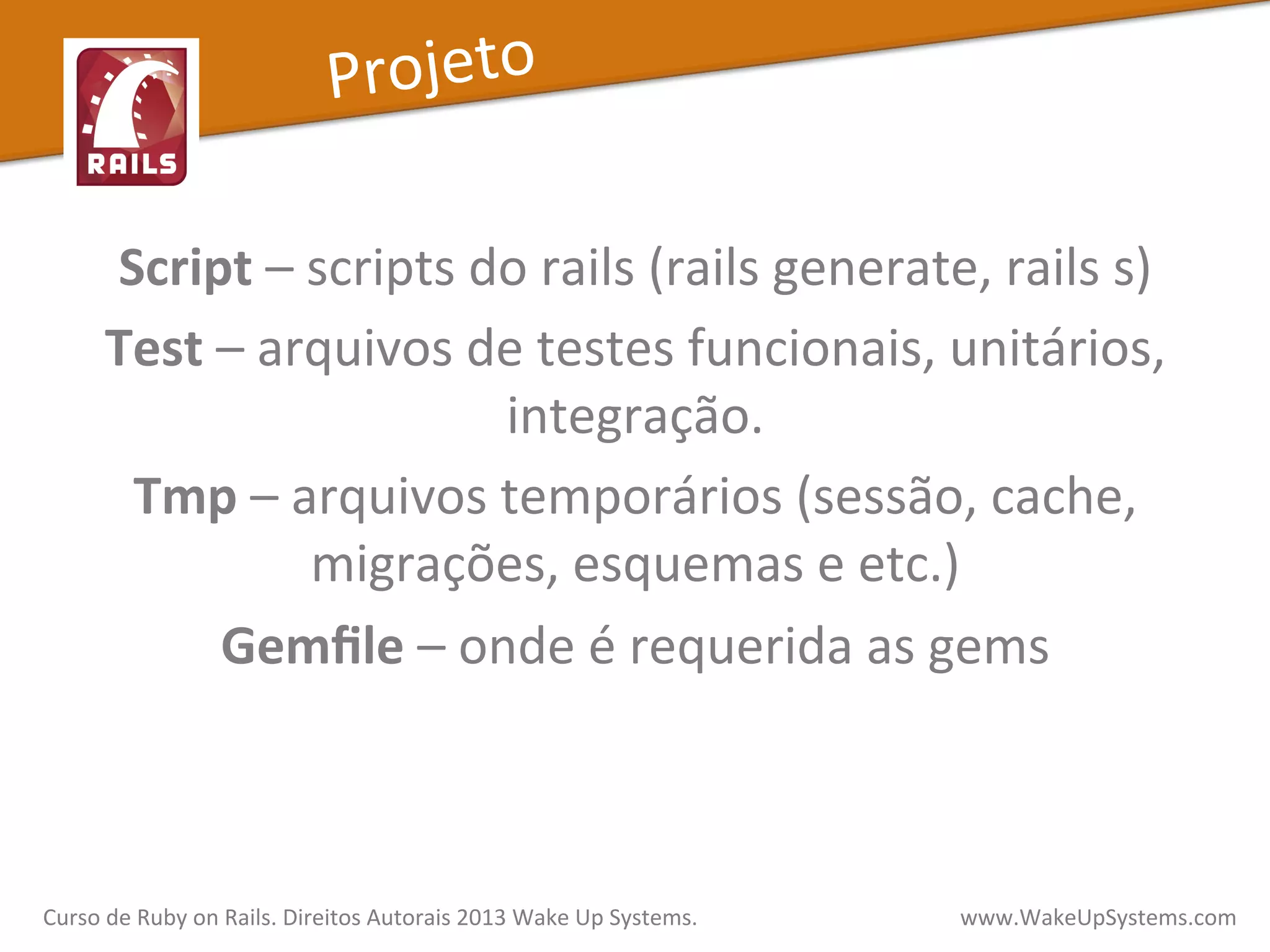Script	
  –	
  scripts	
  do	
  rails	
  (rails	
  generate,	
  rails	
  s)	
  
Test	
  –	
  arquivos	
  de	
  testes	
  funcionais,	
  unitários,	
  
integração.	
  
Tmp	
  –	
  arquivos	
  temporários	
  (sessão,	
  cache,	
  
migrações,	
  esquemas	
  e	
  etc.)	
  
Gemﬁle	
  –	
  onde	
  é	
  requerida	
  as	
  gems	
  
Curso	
  de	
  Ruby	
  on	
  Rails.	
  Direitos	
  Autorais	
  2013	
  Wake	
  Up	
  Systems.	
  	
  	
  	
  	
  	
  	
  	
  	
  	
  	
  	
  	
  	
  	
  	
  	
  	
  	
  	
  	
  	
  	
  	
  	
  	
  	
  	
  	
  	
  	
  	
  	
  	
  	
  	
  	
  	
  	
  	
  	
  	
  	
  	
  	
  	
  	
  www.WakeUpSystems.com	
  
Projeto	
  
 