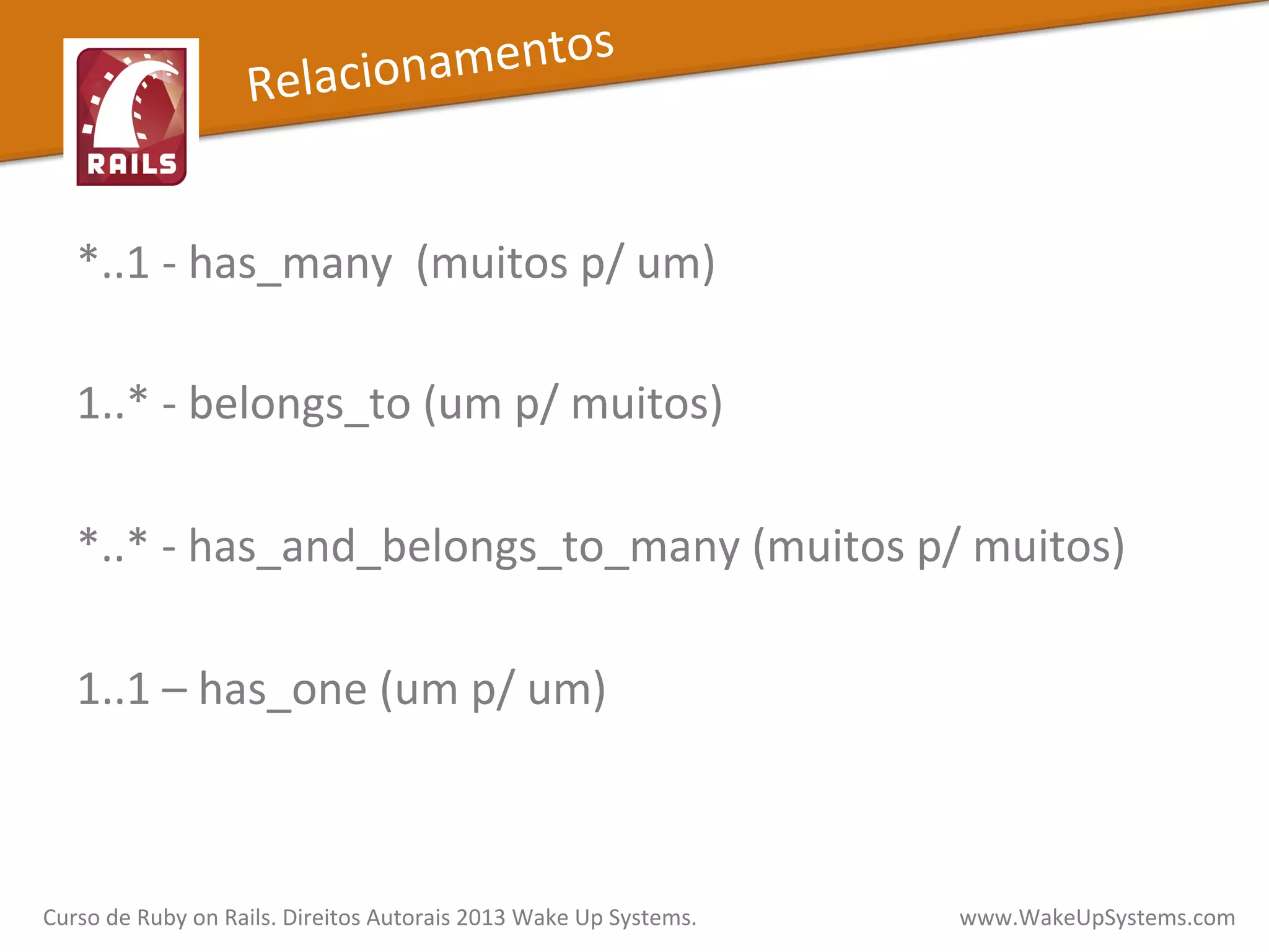 *..1	
  -­‐	
  has_many	
  	
  (muitos	
  p/	
  um)	
  
	
  
1..*	
  -­‐	
  belongs_to	
  (um	
  p/	
  muitos)	
  
	
  
*..*	
  -­‐	
  has_and_belongs_to_many	
  (muitos	
  p/	
  muitos)	
  
	
  
1..1	
  –	
  has_one	
  (um	
  p/	
  um)	
  
	
  
Curso	
  de	
  Ruby	
  on	
  Rails.	
  Direitos	
  Autorais	
  2013	
  Wake	
  Up	
  Systems.	
  	
  	
  	
  	
  	
  	
  	
  	
  	
  	
  	
  	
  	
  	
  	
  	
  	
  	
  	
  	
  	
  	
  	
  	
  	
  	
  	
  	
  	
  	
  	
  	
  	
  	
  	
  	
  	
  	
  	
  	
  	
  	
  	
  	
  	
  	
  www.WakeUpSystems.com	
  
Relacionamentos	
  
 