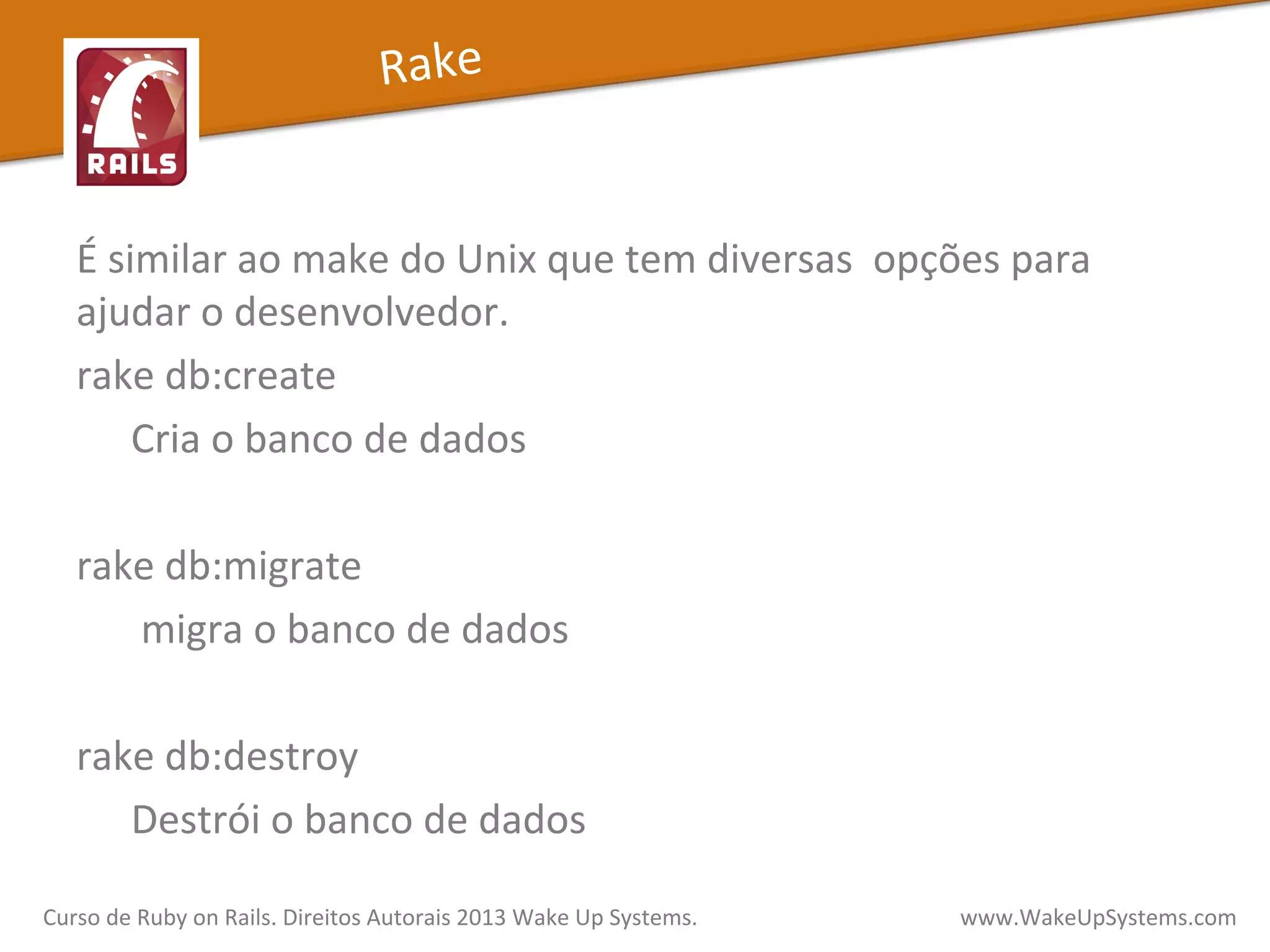 É	
  similar	
  ao	
  make	
  do	
  Unix	
  que	
  tem	
  diversas	
  	
  opções	
  para	
  
ajudar	
  o	
  desenvolvedor.	
  
rake	
  db:create	
  
Cria	
  o	
  banco	
  de	
  dados	
  
	
  
rake	
  db:migrate	
  
	
  migra	
  o	
  banco	
  de	
  dados	
  
	
  
rake	
  db:destroy	
  
Destrói	
  o	
  banco	
  de	
  dados	
  
Curso	
  de	
  Ruby	
  on	
  Rails.	
  Direitos	
  Autorais	
  2013	
  Wake	
  Up	
  Systems.	
  	
  	
  	
  	
  	
  	
  	
  	
  	
  	
  	
  	
  	
  	
  	
  	
  	
  	
  	
  	
  	
  	
  	
  	
  	
  	
  	
  	
  	
  	
  	
  	
  	
  	
  	
  	
  	
  	
  	
  	
  	
  	
  	
  	
  	
  	
  www.WakeUpSystems.com	
  
Rake	
  
 