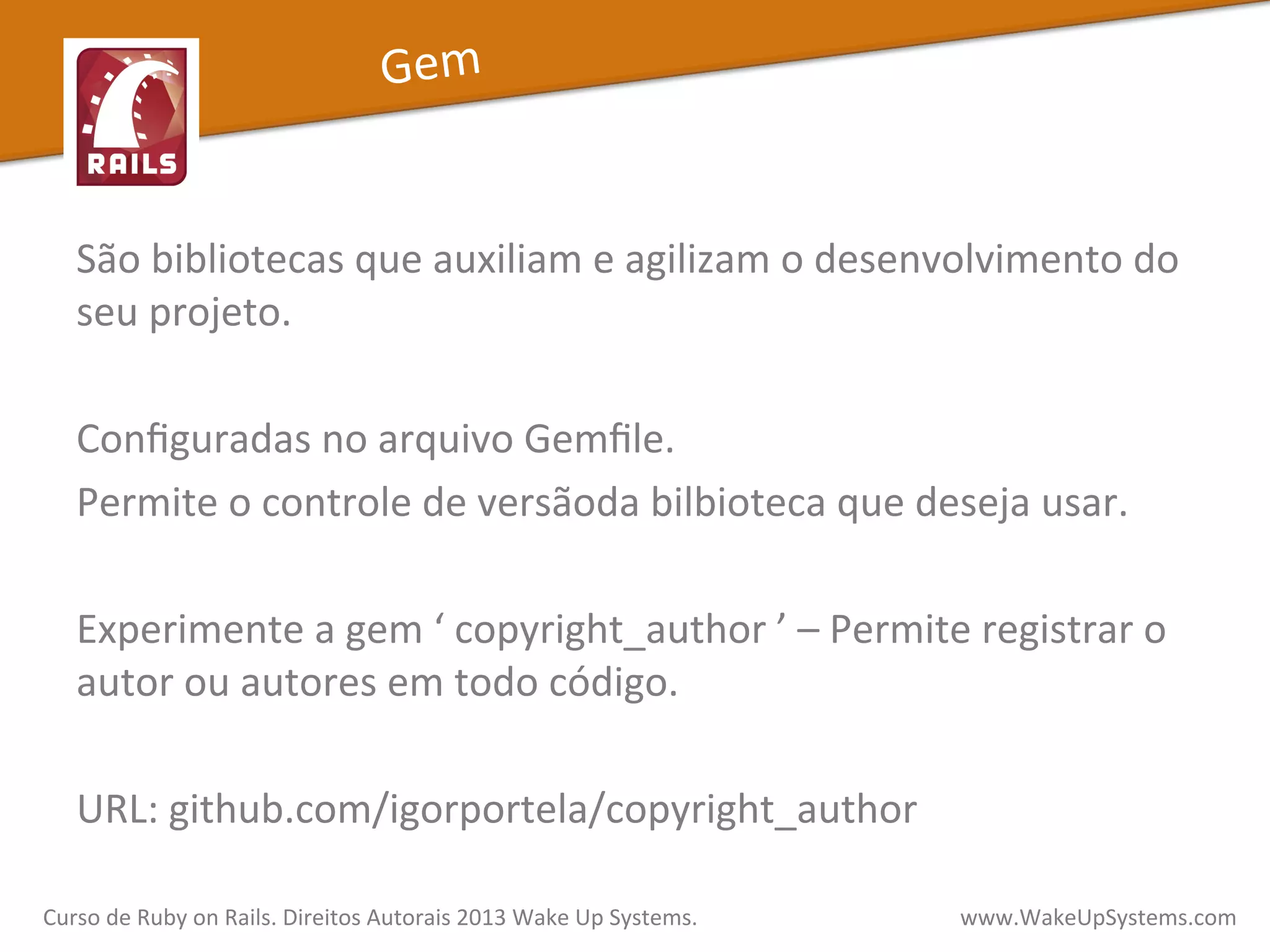 São	
  bibliotecas	
  que	
  auxiliam	
  e	
  agilizam	
  o	
  desenvolvimento	
  do	
  
seu	
  projeto.	
  
	
  
Conﬁguradas	
  no	
  arquivo	
  Gemﬁle.	
  	
  
Permite	
  o	
  controle	
  de	
  versãoda	
  bilbioteca	
  que	
  deseja	
  usar.	
  
	
  
Experimente	
  a	
  gem	
  ‘	
  copyright_author	
  ’	
  –	
  Permite	
  registrar	
  o	
  
autor	
  ou	
  autores	
  em	
  todo	
  código.	
  	
  
	
  
URL:	
  github.com/igorportela/copyright_author	
  
Curso	
  de	
  Ruby	
  on	
  Rails.	
  Direitos	
  Autorais	
  2013	
  Wake	
  Up	
  Systems.	
  	
  	
  	
  	
  	
  	
  	
  	
  	
  	
  	
  	
  	
  	
  	
  	
  	
  	
  	
  	
  	
  	
  	
  	
  	
  	
  	
  	
  	
  	
  	
  	
  	
  	
  	
  	
  	
  	
  	
  	
  	
  	
  	
  	
  	
  	
  www.WakeUpSystems.com	
  
Gem	
  
 