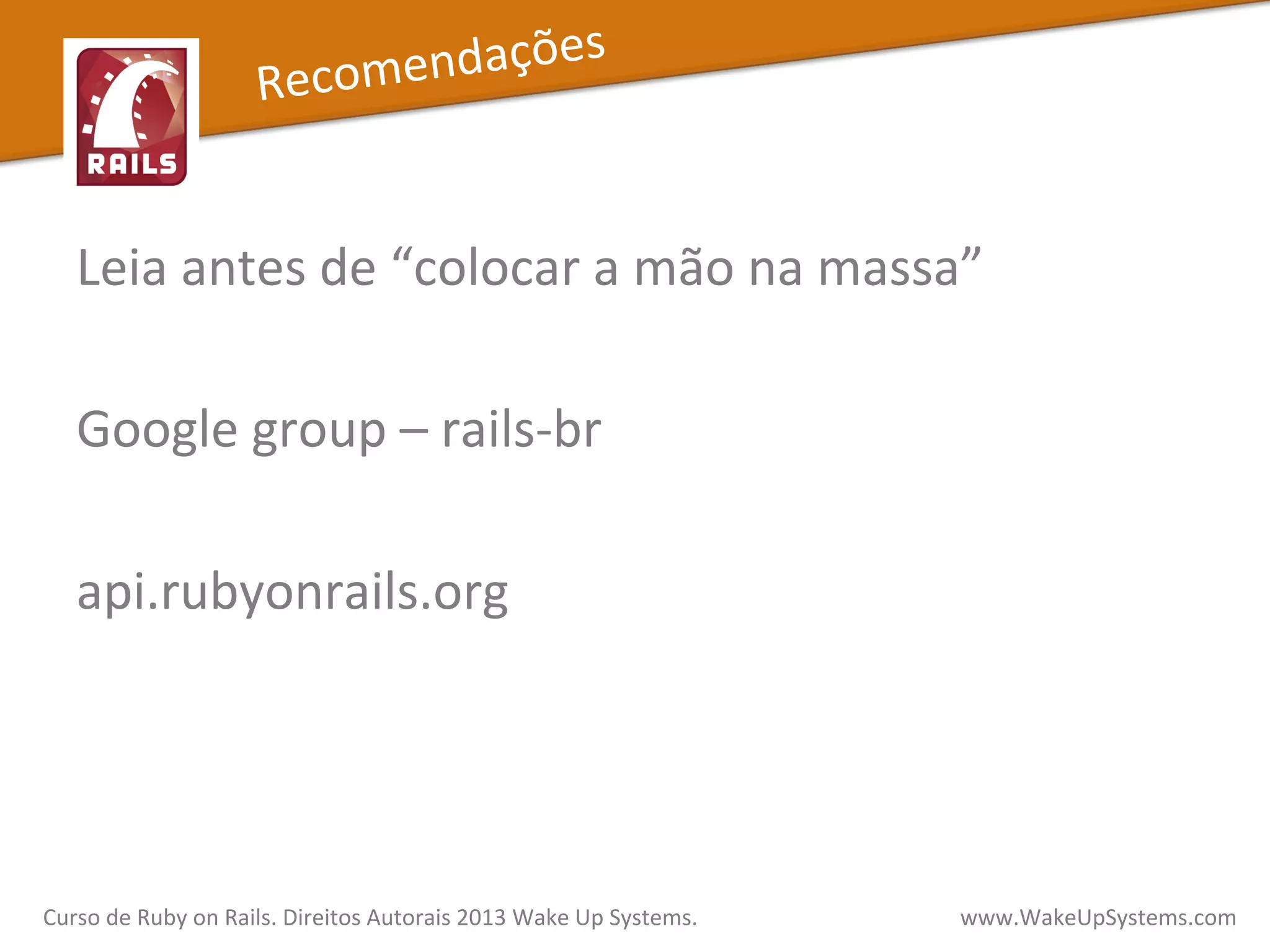 Leia	
  antes	
  de	
  “colocar	
  a	
  mão	
  na	
  massa”	
  
	
  
Google	
  group	
  –	
  rails-­‐br	
  
	
  
api.rubyonrails.org	
  
	
  
Curso	
  de	
  Ruby	
  on	
  Rails.	
  Direitos	
  Autorais	
  2013	
  Wake	
  Up	
  Systems.	
  	
  	
  	
  	
  	
  	
  	
  	
  	
  	
  	
  	
  	
  	
  	
  	
  	
  	
  	
  	
  	
  	
  	
  	
  	
  	
  	
  	
  	
  	
  	
  	
  	
  	
  	
  	
  	
  	
  	
  	
  	
  	
  	
  	
  	
  	
  www.WakeUpSystems.com	
  
Recomendações	
  
 