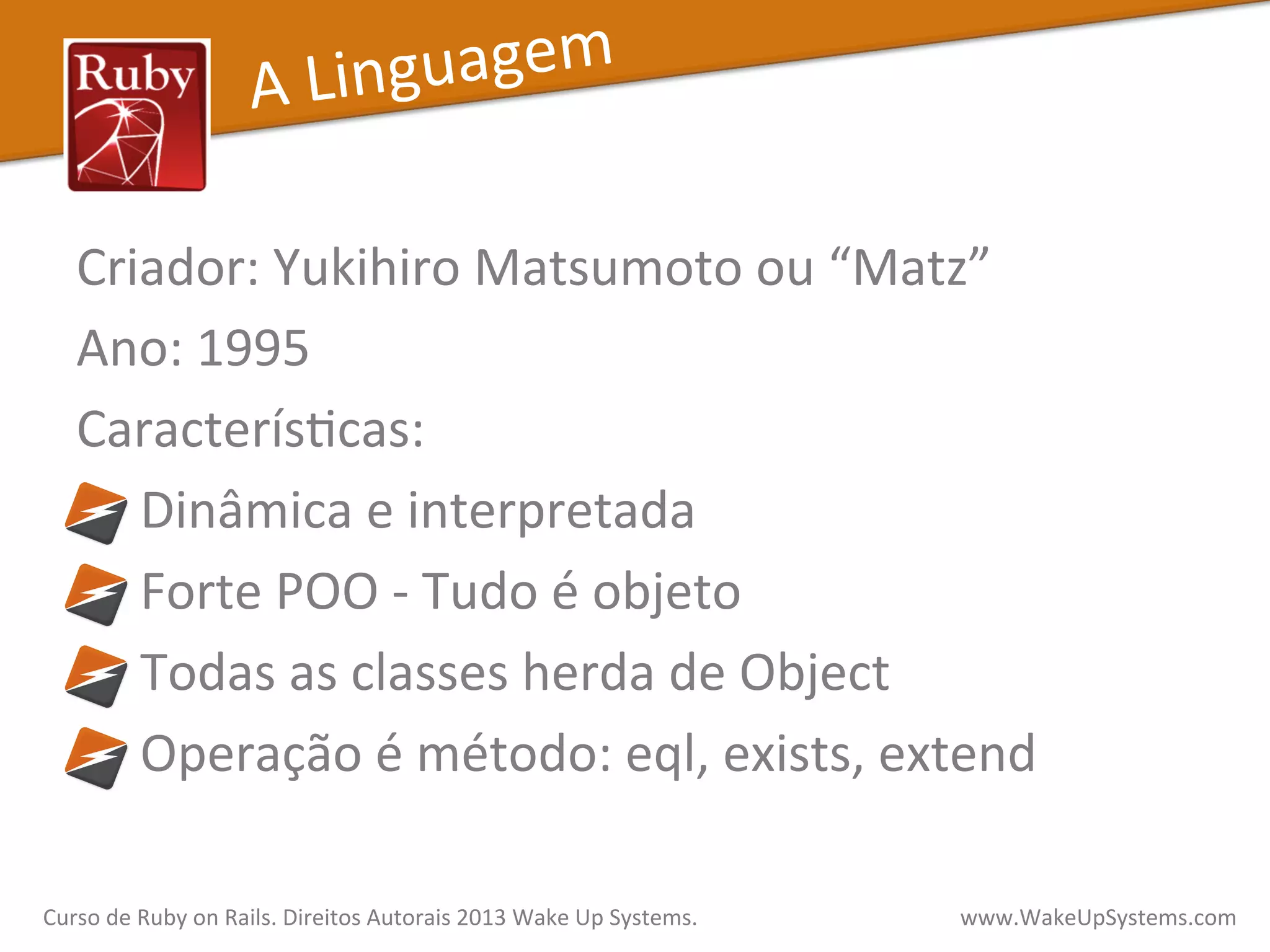 Criador:	
  Yukihiro	
  Matsumoto	
  ou	
  “Matz”	
  
Ano:	
  1995	
  
CaracterísXcas:	
  	
  
	
  	
  	
  	
  	
  Dinâmica	
  e	
  interpretada	
  
	
  	
  	
  	
  	
  Forte	
  POO	
  -­‐	
  Tudo	
  é	
  objeto	
  
	
  	
  	
  	
  	
  Todas	
  as	
  classes	
  herda	
  de	
  Object	
  
	
  	
  	
  	
  	
  Operação	
  é	
  método:	
  eql,	
  exists,	
  extend	
  
A	
  Linguagem	
  
Curso	
  de	
  Ruby	
  on	
  Rails.	
  Direitos	
  Autorais	
  2013	
  Wake	
  Up	
  Systems.	
  	
  	
  	
  	
  	
  	
  	
  	
  	
  	
  	
  	
  	
  	
  	
  	
  	
  	
  	
  	
  	
  	
  	
  	
  	
  	
  	
  	
  	
  	
  	
  	
  	
  	
  	
  	
  	
  	
  	
  	
  	
  	
  	
  	
  	
  	
  www.WakeUpSystems.com	
  
 