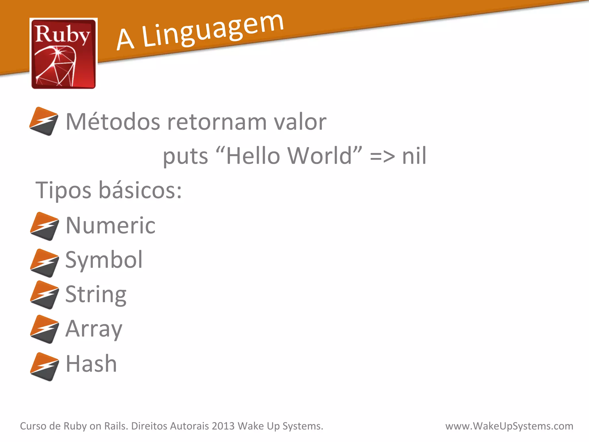 	
  	
  	
  	
  Métodos	
  retornam	
  valor	
  	
  
puts	
  “Hello	
  World”	
  =>	
  nil	
  
Tipos	
  básicos:	
  
	
  	
  	
  	
  	
  Numeric	
  
	
  	
  	
  	
  	
  Symbol	
  
	
  	
  	
  	
  	
  String	
  
	
  	
  	
  	
  	
  Array	
  
	
  	
  	
  	
  	
  Hash	
  
	
  
A	
  Linguagem	
  
Curso	
  de	
  Ruby	
  on	
  Rails.	
  Direitos	
  Autorais	
  2013	
  Wake	
  Up	
  Systems.	
  	
  	
  	
  	
  	
  	
  	
  	
  	
  	
  	
  	
  	
  	
  	
  	
  	
  	
  	
  	
  	
  	
  	
  	
  	
  	
  	
  	
  	
  	
  	
  	
  	
  	
  	
  	
  	
  	
  	
  	
  	
  	
  	
  	
  	
  	
  www.WakeUpSystems.com	
  
 