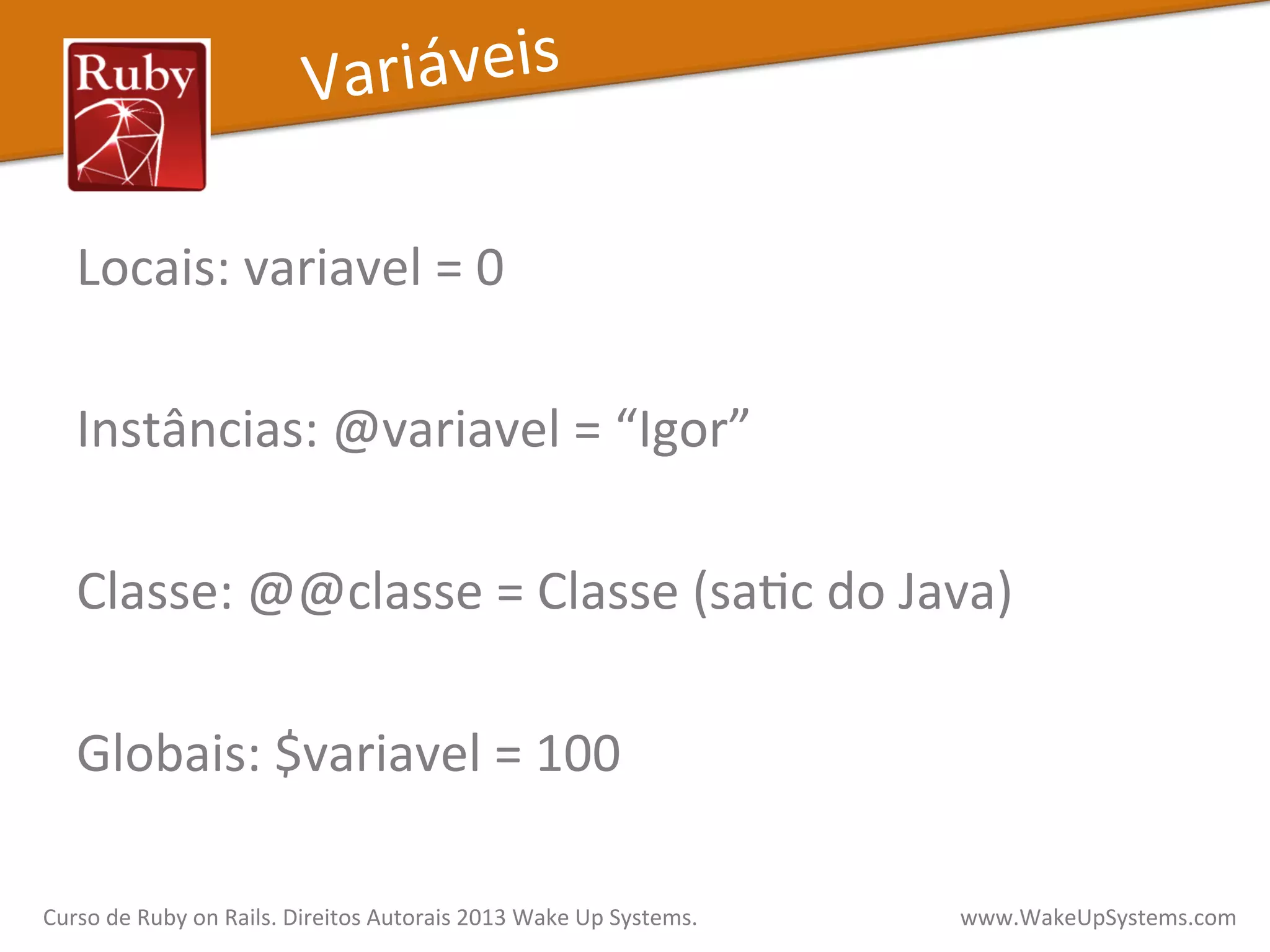 Locais:	
  variavel	
  =	
  0	
  
	
  
Instâncias:	
  @variavel	
  =	
  “Igor”	
  
	
  
Classe:	
  @@classe	
  =	
  Classe	
  (saXc	
  do	
  Java)	
  
	
  
Globais:	
  $variavel	
  =	
  100	
  
Variáveis	
  
Curso	
  de	
  Ruby	
  on	
  Rails.	
  Direitos	
  Autorais	
  2013	
  Wake	
  Up	
  Systems.	
  	
  	
  	
  	
  	
  	
  	
  	
  	
  	
  	
  	
  	
  	
  	
  	
  	
  	
  	
  	
  	
  	
  	
  	
  	
  	
  	
  	
  	
  	
  	
  	
  	
  	
  	
  	
  	
  	
  	
  	
  	
  	
  	
  	
  	
  	
  www.WakeUpSystems.com	
  
 
