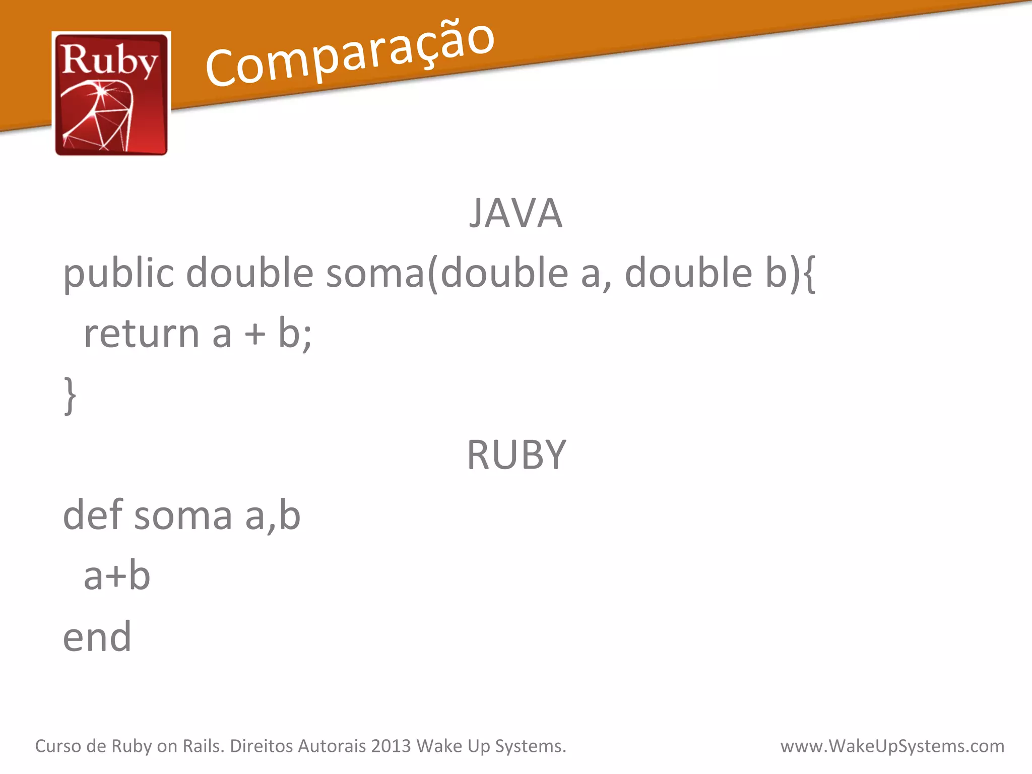 JAVA	
  
public	
  double	
  soma(double	
  a,	
  double	
  b){	
  
	
  	
  return	
  a	
  +	
  b;	
  
}	
  
RUBY	
  
def	
  soma	
  a,b	
  
	
  	
  a+b	
  
end	
  
Comparação	
  
Curso	
  de	
  Ruby	
  on	
  Rails.	
  Direitos	
  Autorais	
  2013	
  Wake	
  Up	
  Systems.	
  	
  	
  	
  	
  	
  	
  	
  	
  	
  	
  	
  	
  	
  	
  	
  	
  	
  	
  	
  	
  	
  	
  	
  	
  	
  	
  	
  	
  	
  	
  	
  	
  	
  	
  	
  	
  	
  	
  	
  	
  	
  	
  	
  	
  	
  	
  www.WakeUpSystems.com	
  
 