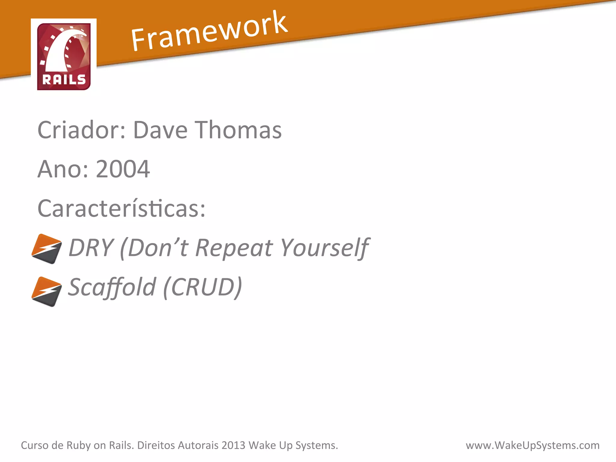 Criador:	
  Dave	
  Thomas	
  
Ano:	
  2004	
  
CaracterísXcas:	
  
	
  	
  	
  	
  	
  DRY	
  (Don’t	
  Repeat	
  Yourself	
  
	
  	
  	
  	
  	
  Scaﬀold	
  (CRUD)	
  
Framework	
  
Curso	
  de	
  Ruby	
  on	
  Rails.	
  Direitos	
  Autorais	
  2013	
  Wake	
  Up	
  Systems.	
  	
  	
  	
  	
  	
  	
  	
  	
  	
  	
  	
  	
  	
  	
  	
  	
  	
  	
  	
  	
  	
  	
  	
  	
  	
  	
  	
  	
  	
  	
  	
  	
  	
  	
  	
  	
  	
  	
  	
  	
  	
  	
  	
  	
  	
  	
  www.WakeUpSystems.com	
  
 