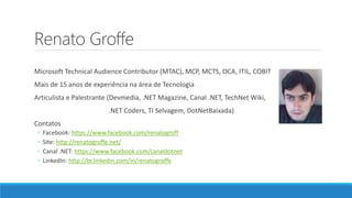 Renato Groffe
Microsoft Technical Audience Contributor (MTAC), MCP, MCTS, OCA, ITIL, COBIT
Mais de 15 anos de experiência na área de Tecnologia
Articulista e Palestrante (Devmedia, .NET Magazine, Canal .NET, TechNet Wiki,
.NET Coders, TI Selvagem, DotNetBaixada)
Contatos
◦ Facebook: https://www.facebook.com/renatogroff
◦ Site: http://renatogroffe.net/
◦ Canal .NET: https://www.facebook.com/canaldotnet
◦ LinkedIn: http://br.linkedin.com/in/renatogroffe