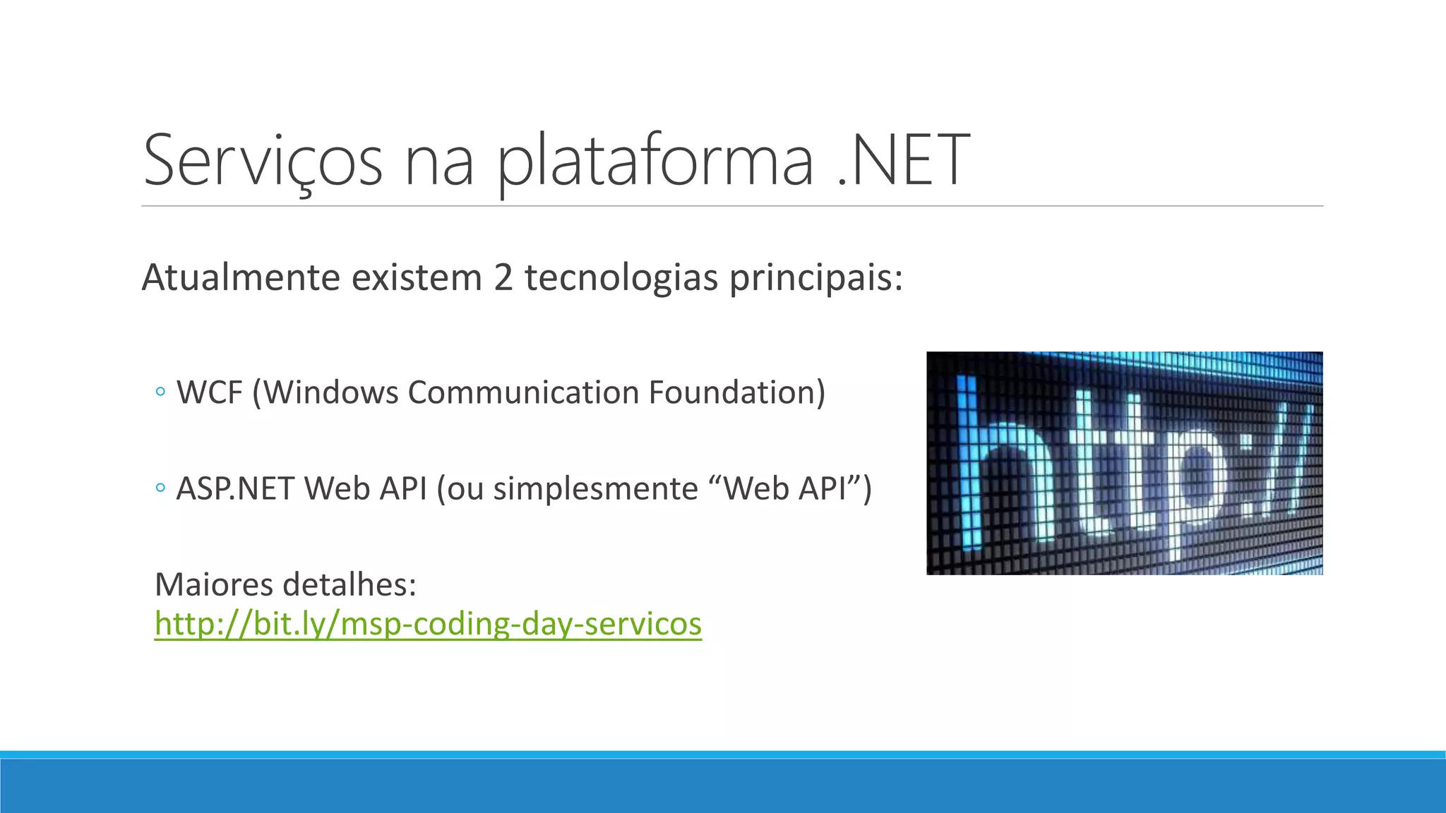 Serviços na plataforma .NET
Atualmente existem 2 tecnologias principais:
◦ WCF (Windows Communication Foundation)
◦ ASP.NET Web API (ou simplesmente “Web API”)
Maiores detalhes:
http://bit.ly/msp-coding-day-servicos
 