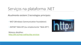 Serviços na plataforma .NET
Atualmente existem 2 tecnologias principais:
◦ WCF (Windows Communication Foundation)
◦ ASP.NET Web API (ou simplesmente “Web API”)
Maiores detalhes:
http://bit.ly/msp-coding-day-servicos
 