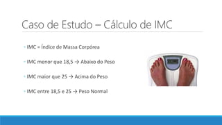 Caso de Estudo – Cálculo de IMC
◦ IMC = Índice de Massa Corpórea
◦ IMC menor que 18,5 → Abaixo do Peso
◦ IMC maior que 25 → Acima do Peso
◦ IMC entre 18,5 e 25 → Peso Normal
 