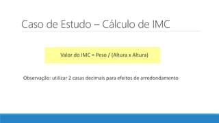Caso de Estudo – Cálculo de IMC
Valor do IMC = Peso / (Altura x Altura)
Observação: utilizar 2 casas decimais para efeitos de arredondamento
 