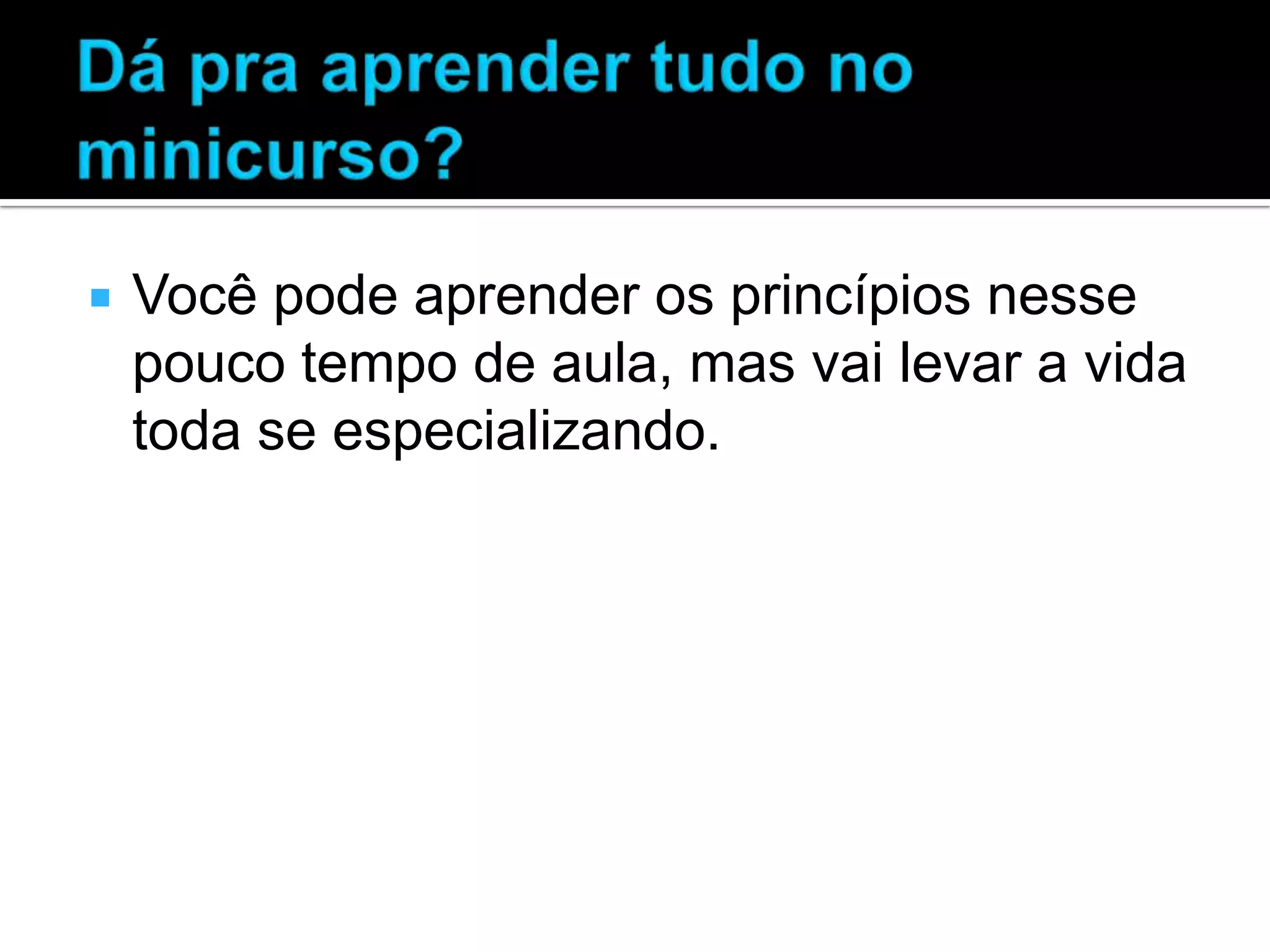  Você pode aprender os princípios nesse pouco tempo de aula, mas vai levar a vida toda se especializando. 