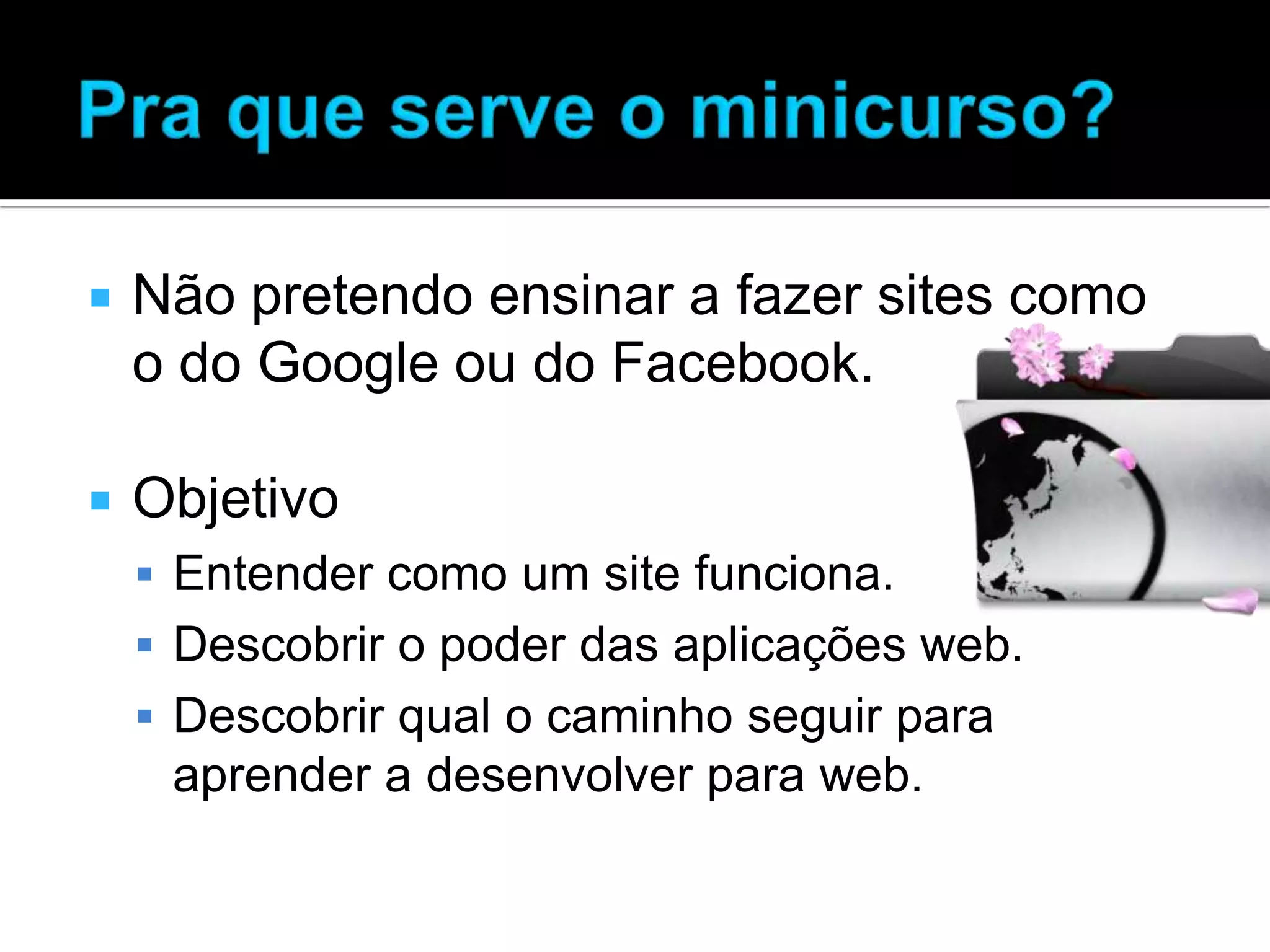  Não pretendo ensinar a fazer sites como o do Google ou do Facebook.  Objetivo  Entender como um site funciona.  Descobrir o poder das aplicações web.  Descobrir qual o caminho seguir para aprender a desenvolver para web. 
