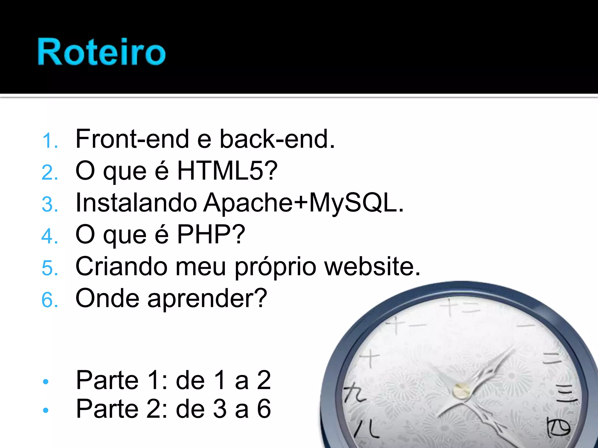 1. Front-end e back-end. 2. O que é HTML5? 3. Instalando Apache+MySQL. 4. O que é PHP? 5. Criando meu próprio website. 6. Onde aprender? • Parte 1: de 1 a 2 • Parte 2: de 3 a 6 
