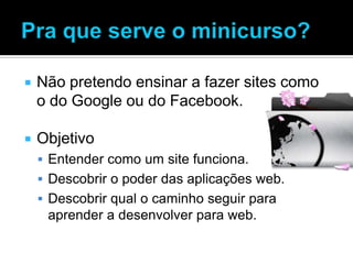    Não pretendo ensinar a fazer sites como
    o do Google ou do Facebook.

   Objetivo
     Entender como um site funciona.
     Descobrir o poder das aplicações web.
     Descobrir qual o caminho seguir para
     aprender a desenvolver para web.
 