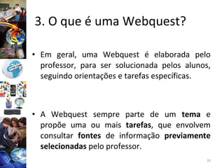 3. O que é uma Webquest?  Em geral, uma Webquest é elaborada pelo professor, para ser solucionada pelos alunos, seguindo orientações e tarefas específicas. A Webquest sempre parte de um  tema  e propõe uma ou mais  tarefas , que envolvem consultar  fontes  de informação  previamente selecionadas  pelo professor.  