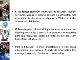 Essas  fontes  (também chamadas de recursos) podem ser livros, vídeos, e mesmo pessoas a entrevistar, mas normalmente são sites ou páginas na Web com todas as suas possibilidades. O Suporte  para tal metodologia pode ser qualquer um, desde que viabilize o acesso à internet e as orientações para sua resolução: (Editor de textos ou de slides com links, Blog, Orkut e etc).  Para o Educador, o mais importante é a concepção educacional que orienta. A parte de informática fica em segundo plano, não é o foco do trabalho. 