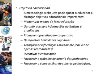 Objetivos educacionais A metodologia webquest pode ajudar o educador a alcançar objetivos educacionais importantes: Modernizar modos de fazer educação Garantir acesso a informações autênticas e atualizadas Promover aprendizagem cooperativa Desenvolver habilidades cognitivas Transformar informações ativamente (em vez de apenas reproduzi-las) Incentivar a criatividade Favorecer o trabalho de autoria dos professores Favorecer o compartilhar de saberes pedagógicos. 