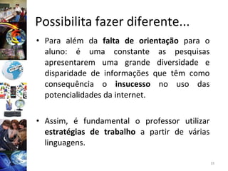 Possibilita fazer diferente...  Para além da  falta de   orientação  para o aluno: é uma constante as pesquisas apresentarem uma grande diversidade e disparidade de informações que têm como consequência o  insucesso  no uso das potencialidades da internet.  Assim, é fundamental o professor utilizar  estratégias de trabalho  a partir de várias linguagens. 