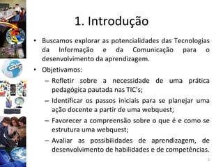 1. Introdução Buscamos explorar as potencialidades das Tecnologias da Informação e da Comunicação para o desenvolvimento da aprendizagem. Objetivamos: Refletir sobre a necessidade de uma prática pedagógica pautada nas TIC’s; Identificar os passos iniciais para se planejar uma ação docente a partir de uma webquest; Favorecer a compreensão sobre o que é e como se estrutura uma webquest; Avaliar as possibilidades de aprendizagem, de desenvolvimento de habilidades e de competências. 