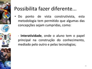 Possibilita fazer diferente...  Do ponto de vista construtivista, esta metodologia tem permitido que algumas das concepções sejam cumpridas, como: -  Interatividade , onde o aluno tem o papel principal na construção do conhecimento, mediado pelo outro e pelas tecnologias;  