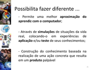 Possibilita fazer diferente ... - Permite uma melhor  aproximação do aprendiz com o computador ;  - Através de  simulações  de situações da vida real, colocando-o em experiências de  aplicação  e/ou  teste  de seus conhecimentos; - Construção do conhecimento baseada na realização de uma ação concreta que resulta em um  produto  palpável  
