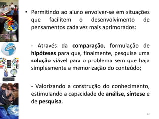 Permitindo ao aluno envolver-se em situações que facilitem o desenvolvimento de pensamentos cada vez mais aprimorados: - Através da  comparação , formulação de  hipóteses  para que, finalmente, pesquise uma  solução  viável para o problema sem que haja simplesmente a memorização do conteúdo; - Valorizando a construção do conhecimento, estimulando a capacidade de  análise ,  síntese  e de  pesquisa . 