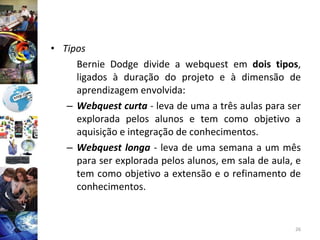 Tipos Bernie Dodge divide a webquest em  dois tipos , ligados à duração do projeto e à dimensão de aprendizagem envolvida: Webquest curta   - leva de uma a três aulas para ser explorada pelos alunos e tem como objetivo a aquisição e integração de conhecimentos. Webquest longa   - leva de uma semana a um mês para ser explorada pelos alunos, em sala de aula, e tem como objetivo a extensão e o refinamento de conhecimentos. 