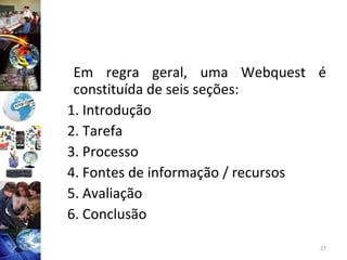 Em regra geral, uma Webquest é constituída de seis seções: 1. Introdução 2. Tarefa 3. Processo 4. Fontes de informação / recursos 5. Avaliação 6. Conclusão 