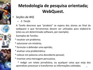 Metodologia de pesquisa orientada; WebQuest. Seções da WQ 2- Tarefa A Tarefa descreve que “produto” se espera dos alunos ao final da webquest e que ferramentas devem ser utilizadas para elaborá-lo (sites ou um determinado software, por exemplo). Exemplos de Tarefas: * resolver um problema; * solucionar um mistério; * formular e defender uma opinião; * analisar uma problemática; * colocar em palavras uma descoberta pessoal; * inventar uma mensagem persuasiva; * redigir um relato jornalístico, ou qualquer coisa que exija dos aprendizes processar e transformar as informações coletadas. 