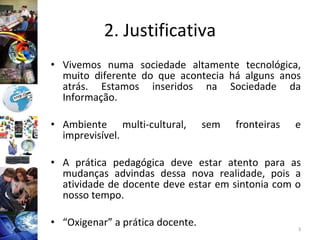 2. Justificativa Vivemos numa sociedade altamente tecnológica, muito diferente do que acontecia há alguns anos atrás. Estamos inseridos na Sociedade da Informação. Ambiente multi-cultural, sem fronteiras e imprevisível. A prática pedagógica deve estar atento para as mudanças advindas dessa nova realidade, pois a atividade de docente deve estar em sintonia com o nosso tempo. “ Oxigenar” a prática docente. 