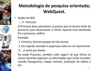 Metodologia de pesquisa orientada; WebQuest. Seções da WQ 3 - Processo O Processo deve apresentar os passos que os alunos terão de percorrer para desenvolver a Tarefa. Quanto mais detalhado for o processo, melhor. Exemplo:   1. Primeiro, formem grupos de três alunos.   2. Em seguida, decidam o papel que cada um vai representar.   3. ...e assim por diante. Na seção Processo, também cabe sugerir de que forma os alunos deverão organizar as informações que serão reunidas: usando fluxogramas, mapas mentais, produção de vídeos e etc. 