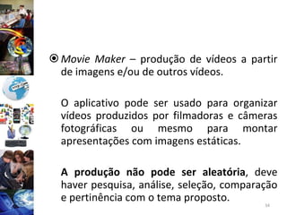 Movie Maker  – produção de vídeos a partir de imagens e/ou de outros vídeos. O aplicativo pode ser usado para organizar vídeos produzidos por filmadoras e câmeras fotográficas ou mesmo para montar apresentações com imagens estáticas.  A produção não pode ser aleatória , deve haver pesquisa, análise, seleção, comparação e pertinência com o tema proposto. 
